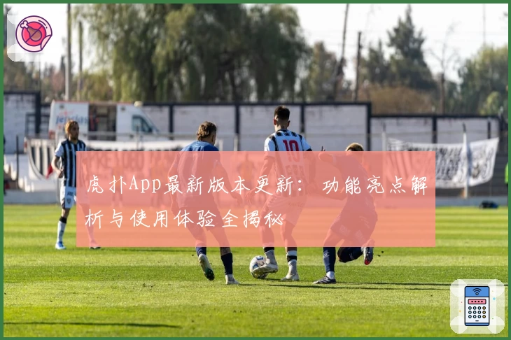 虎扑App最新版本更新：功能亮点解析与使用体验全揭秘