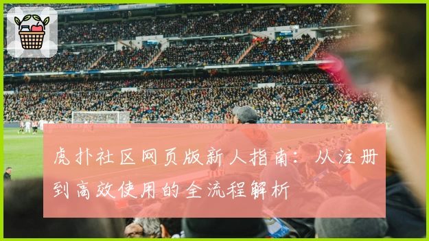 虎扑社区网页版新人指南：从注册到高效使用的全流程解析