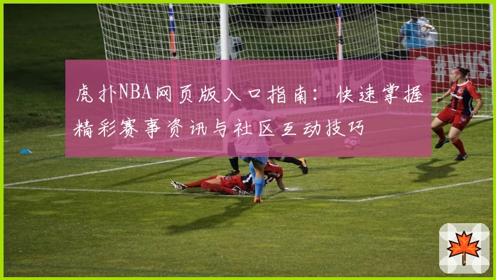 虎扑NBA网页版入口指南：快速掌握精彩赛事资讯与社区互动技巧