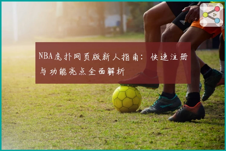 NBA虎扑网页版新人指南：快速注册与功能亮点全面解析
