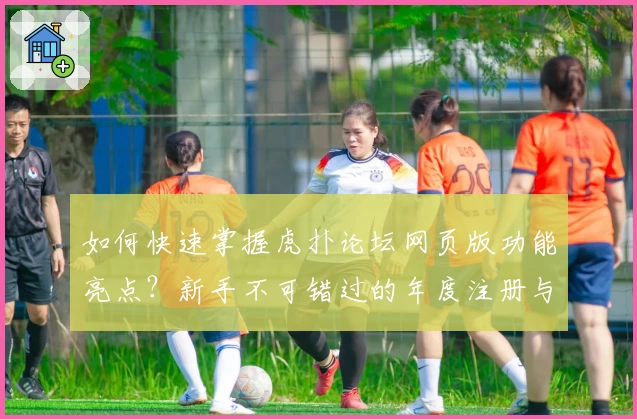 如何快速掌握虎扑论坛网页版功能亮点？新手不可错过的年度注册与使用指南