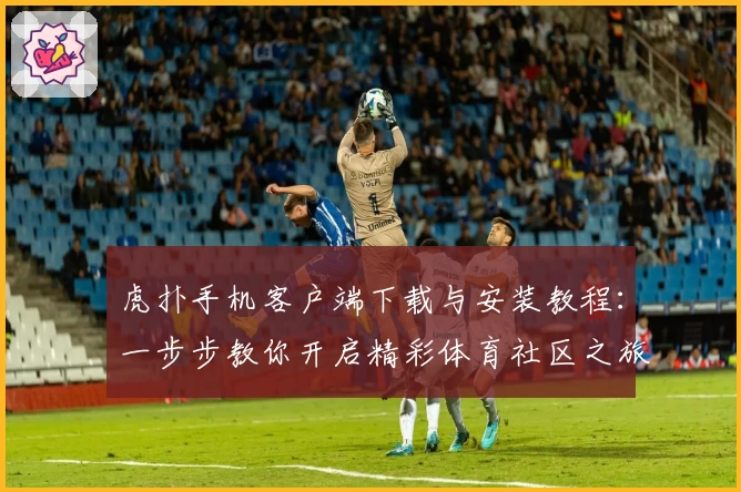 虎扑手机客户端下载与安装教程:一步步教你开启精彩体育社区之旅