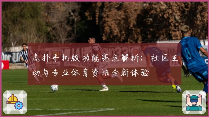 虎扑手机版功能亮点解析：社区互动与专业体育资讯全新体验