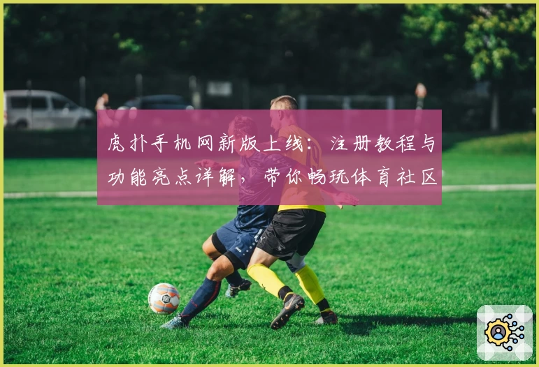 虎扑手机网新版上线：注册教程与功能亮点详解，带你畅玩体育社区新体验