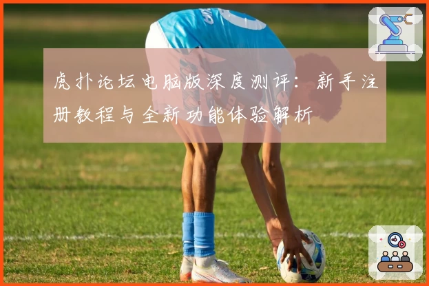 虎扑论坛电脑版深度测评:新手注册教程与全新功能体验解析
