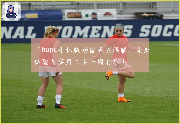 「hupu手机版功能亮点详解：全新体验与实用工具一网打尽」