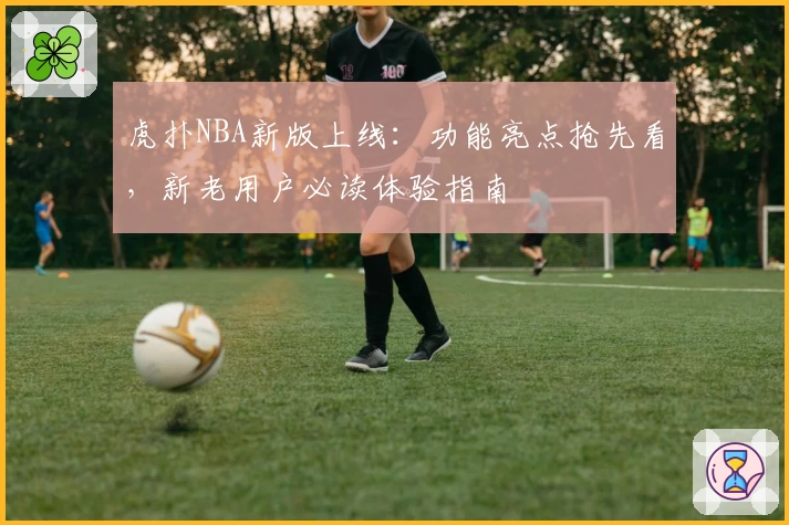 虎扑NBA新版上线：功能亮点抢先看，新老用户必读体验指南