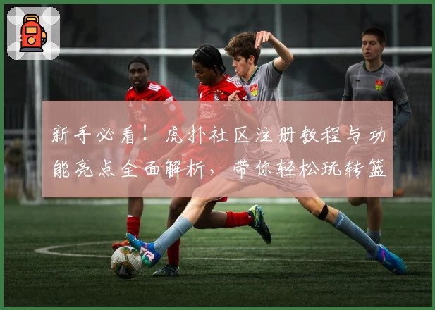 新手必看！虎扑社区注册教程与功能亮点全面解析，带你轻松玩转篮球与数码交流平台