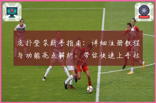 虎扑登录新手指南：详细注册教程与功能亮点解析，带你快速上手社区互动