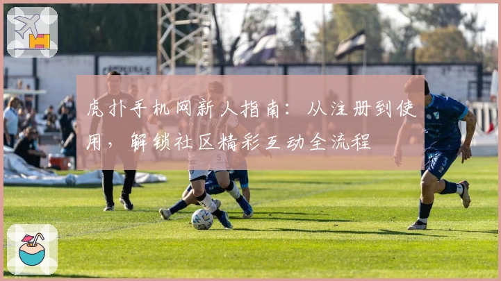 虎扑手机网新人指南：从注册到使用，解锁社区精彩互动全流程