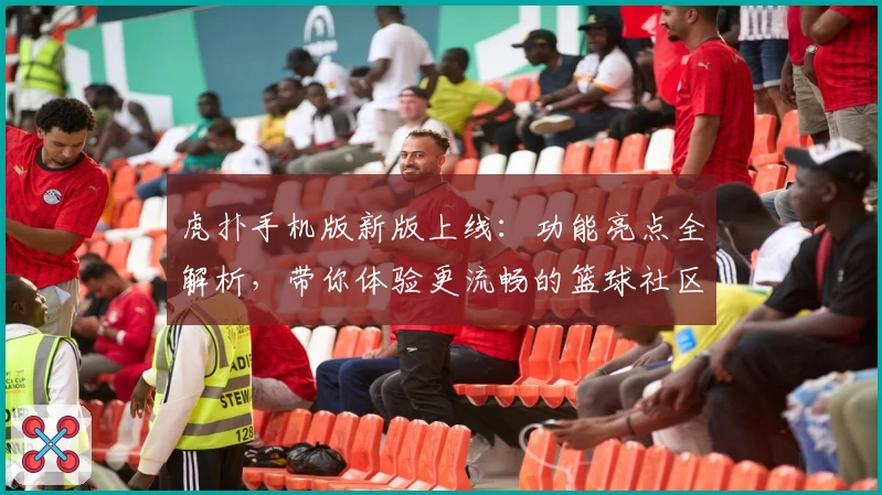 虎扑手机版新版上线:功能亮点全解析,带你体验更流畅的篮球社区互动