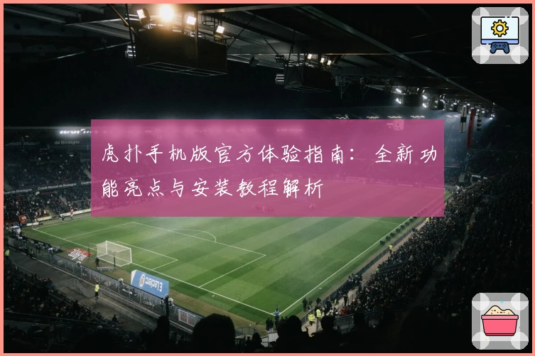 虎扑手机版官方体验指南：全新功能亮点与安装教程解析