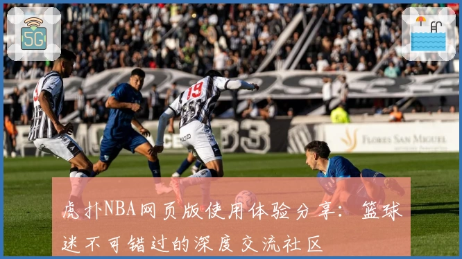 虎扑NBA网页版使用体验分享：篮球迷不可错过的深度交流社区
