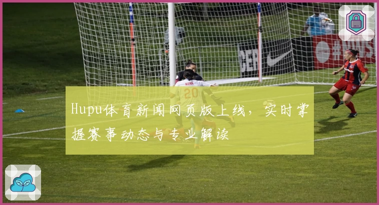Hupu体育新闻网页版上线，实时掌握赛事动态与专业解读