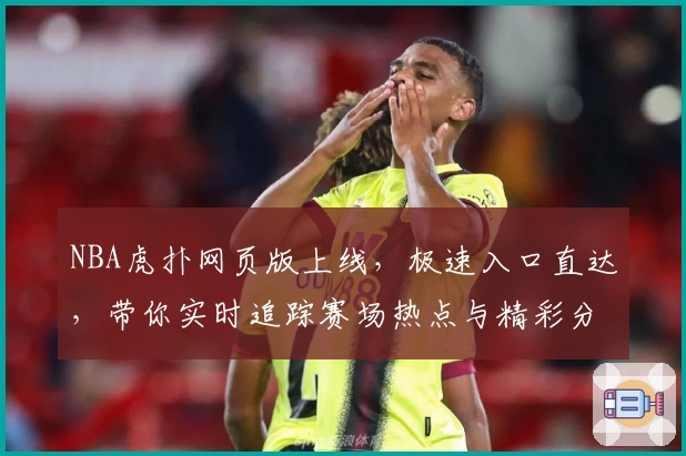 NBA虎扑网页版上线，极速入口直达，带你实时追踪赛场热点与精彩分析