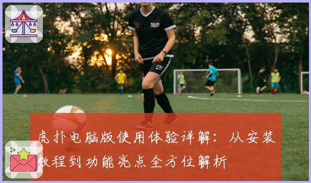 虎扑电脑版使用体验详解：从安装教程到功能亮点全方位解析