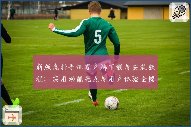 新版虎扑手机客户端下载与安装教程：实用功能亮点与用户体验全揭秘