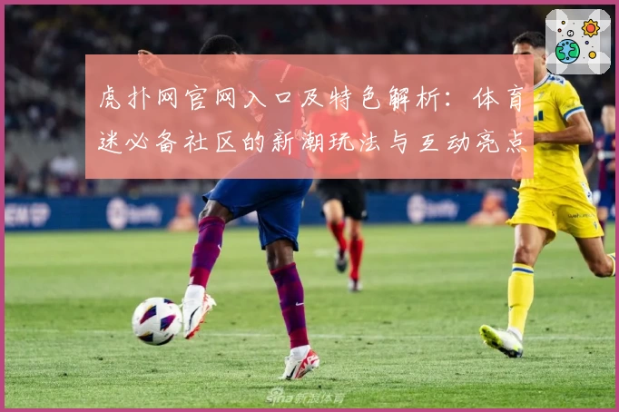 虎扑网官网入口及特色解析:体育迷必备社区的新潮玩法与互动亮点