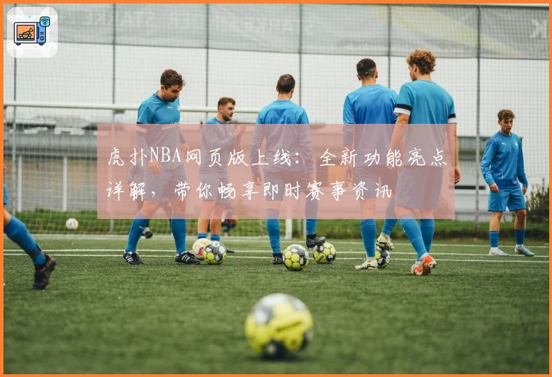 虎扑NBA网页版上线：全新功能亮点详解，带你畅享即时赛事资讯