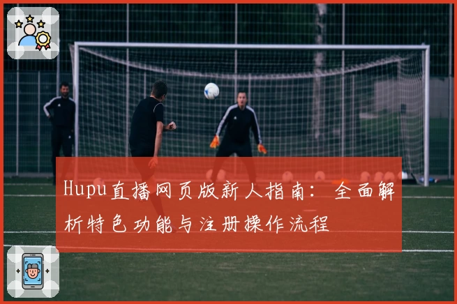 Hupu直播网页版新人指南：全面解析特色功能与注册操作流程