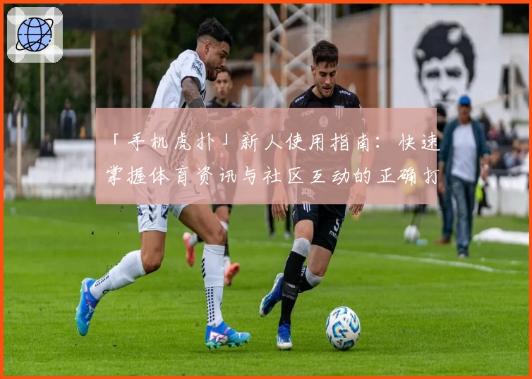 「手机虎扑」新人使用指南：快速掌握体育资讯与社区互动的正确打开方式