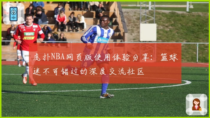 虎扑NBA网页版使用体验分享：篮球迷不可错过的深度交流社区