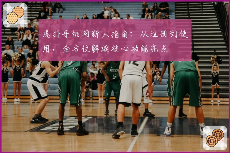 虎扑手机网新人指南：从注册到使用，全方位解读核心功能亮点